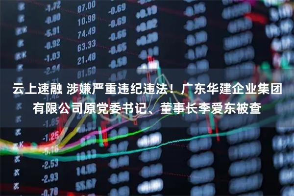 云上速融 涉嫌严重违纪违法！广东华建企业集团有限公司原党委书记、董事长李爱东被查