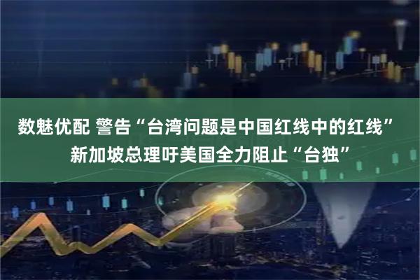 数魅优配 警告“台湾问题是中国红线中的红线” 新加坡总理吁美国全力阻止“台独”