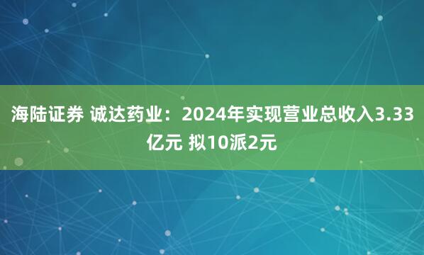 海陆证券 诚达药业：2024年实现营业总收入3.33亿元 拟10派2元