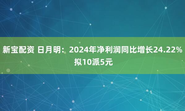 新宝配资 日月明：2024年净利润同比增长24.22% 拟10派5元