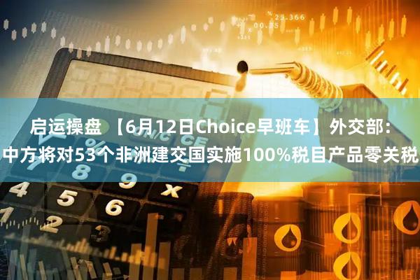 启运操盘 【6月12日Choice早班车】外交部：中方将对53个非洲建交国实施100%税目产品零关税