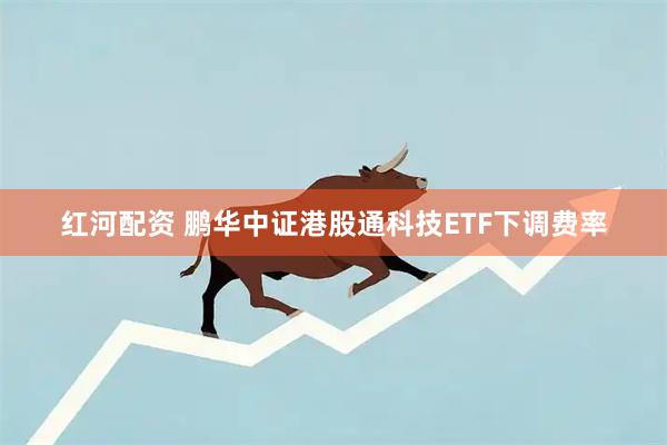 红河配资 鹏华中证港股通科技ETF下调费率