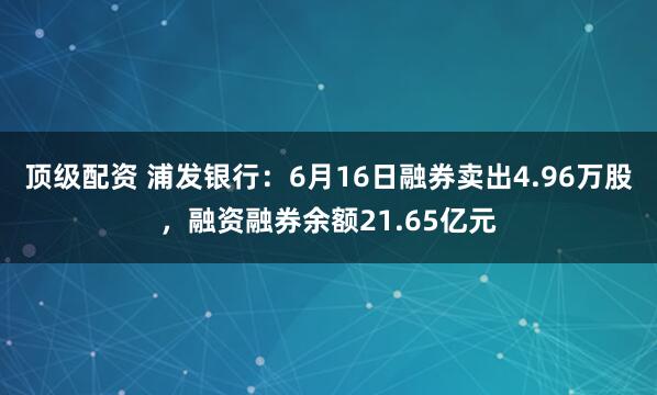 顶级配资 浦发银行：6月16日融券卖出4.96万股，融资融券余额21.65亿元