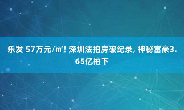 乐发 57万元/㎡! 深圳法拍房破纪录, 神秘富豪3.65亿拍下