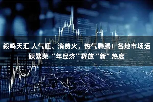 毅鸣天汇 人气旺、消费火，热气腾腾！各地市场活跃繁荣 “年经济”释放“新”热度