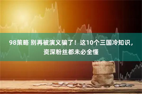 98策略 别再被演义骗了！这10个三国冷知识，资深粉丝都未必全懂