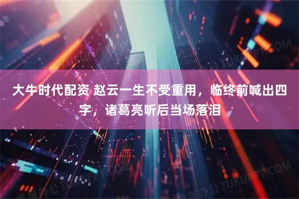 大牛时代配资 赵云一生不受重用，临终前喊出四字，诸葛亮听后当场落泪