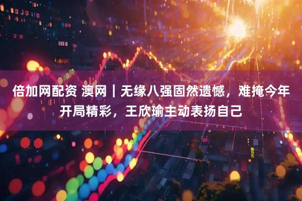 倍加网配资 澳网｜无缘八强固然遗憾，难掩今年开局精彩，王欣瑜主动表扬自己