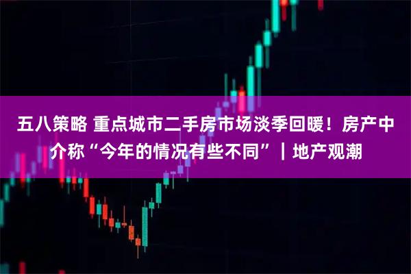 五八策略 重点城市二手房市场淡季回暖！房产中介称“今年的情况有些不同”｜地产观潮