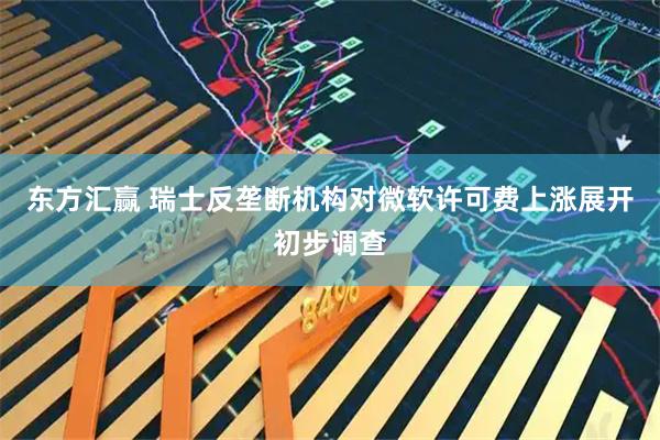东方汇赢 瑞士反垄断机构对微软许可费上涨展开初步调查