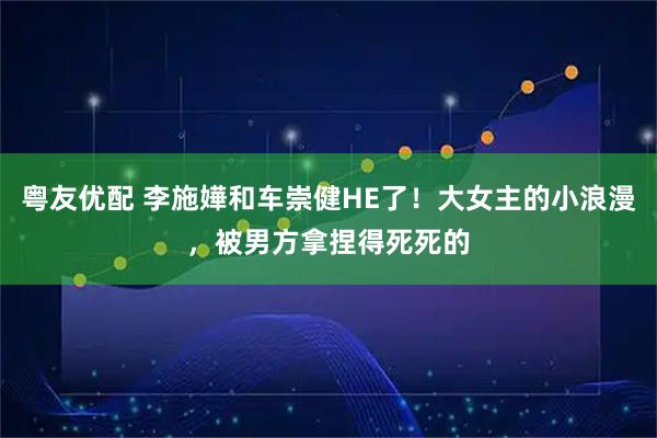 粤友优配 李施嬅和车崇健HE了！大女主的小浪漫，被男方拿捏得死死的