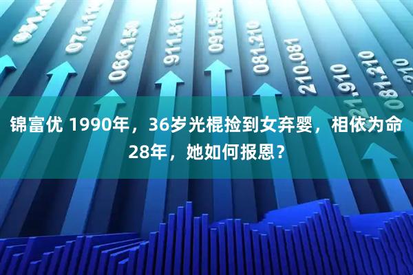 锦富优 1990年，36岁光棍捡到女弃婴，相依为命28年，她如何报恩？