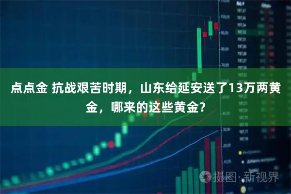 点点金 抗战艰苦时期，山东给延安送了13万两黄金，哪来的这些黄金？