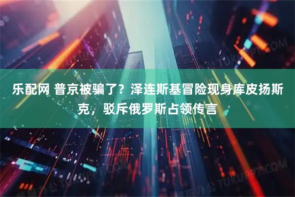 乐配网 普京被骗了？泽连斯基冒险现身库皮扬斯克，驳斥俄罗斯占领传言