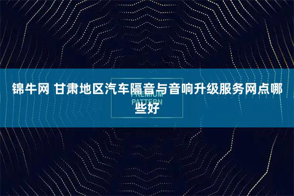 锦牛网 甘肃地区汽车隔音与音响升级服务网点哪些好