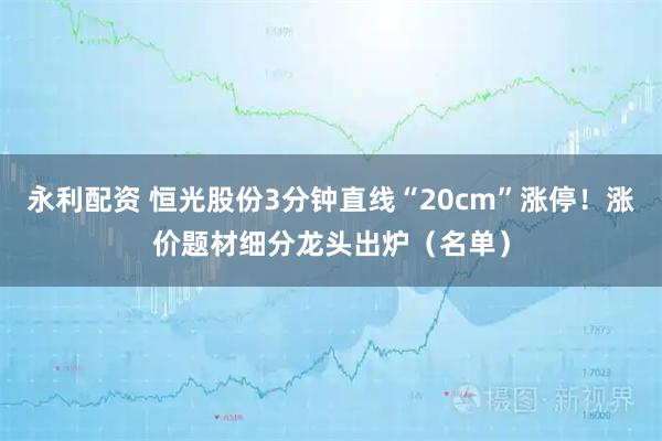 永利配资 恒光股份3分钟直线“20cm”涨停！涨价题材细分龙头出炉（名单）