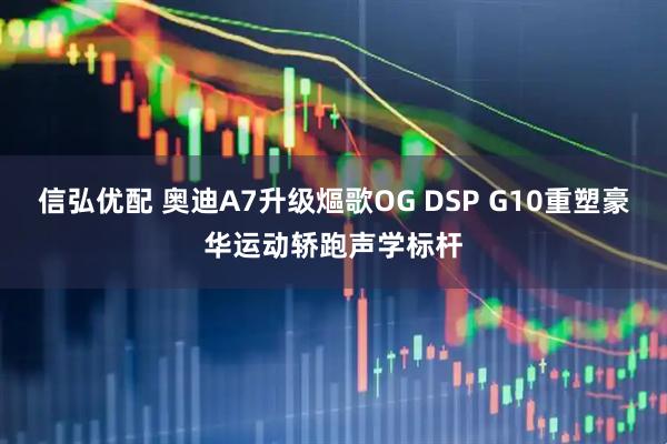 信弘优配 奥迪A7升级熰歌OG DSP G10重塑豪华运动轿跑声学标杆