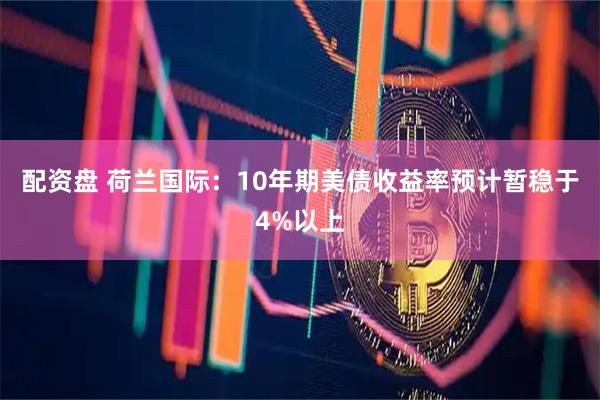 配资盘 荷兰国际：10年期美债收益率预计暂稳于4%以上