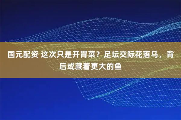 国元配资 这次只是开胃菜？足坛交际花落马，背后或藏着更大的鱼