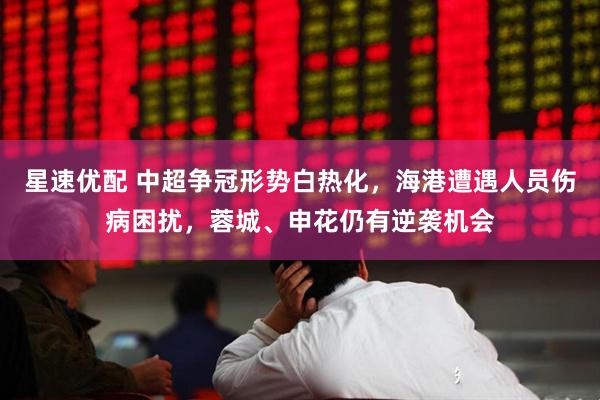 星速优配 中超争冠形势白热化，海港遭遇人员伤病困扰，蓉城、申花仍有逆袭机会