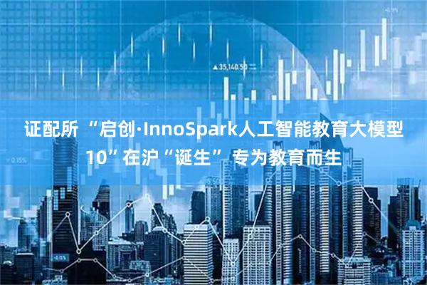 证配所 “启创·InnoSpark人工智能教育大模型10”在沪“诞生” 专为教育而生