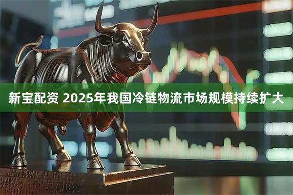新宝配资 2025年我国冷链物流市场规模持续扩大