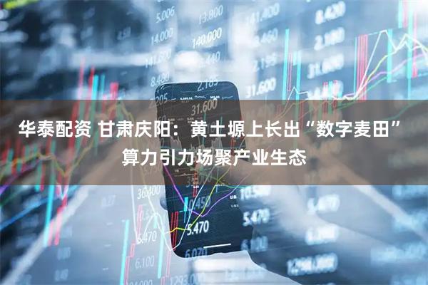 华泰配资 甘肃庆阳：黄土塬上长出“数字麦田” 算力引力场聚产业生态